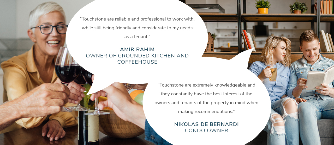 “Touchstone are extremely knowledgeable and they constantly have the best interest of the owners and tenants of the property in mind when making recommendations.”- Nikolas De Bernardi, Condo Owner. Touchstone are reliable and professional to work with, while still being friendly and considerate to my needs as a tenant.” – Amir Rahim, Owner of Grounded Kitchen and Coffeehouse