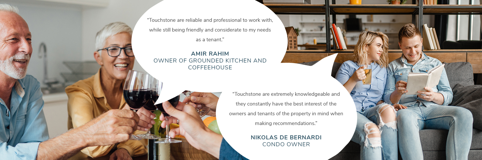 “Touchstone are extremely knowledgeable and they constantly have the best interest of the owners and tenants of the property in mind when making recommendations.”- Nikolas De Bernardi, Condo Owner. Touchstone are reliable and professional to work with, while still being friendly and considerate to my needs as a tenant.” – Amir Rahim, Owner of Grounded Kitchen and Coffeehouse